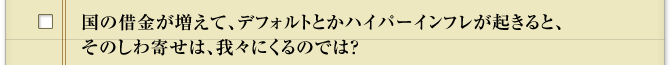国の借金が増えて、デフォルトとかハイパーインフレが起きると、そのしわ寄せは、我々にくるのでは？